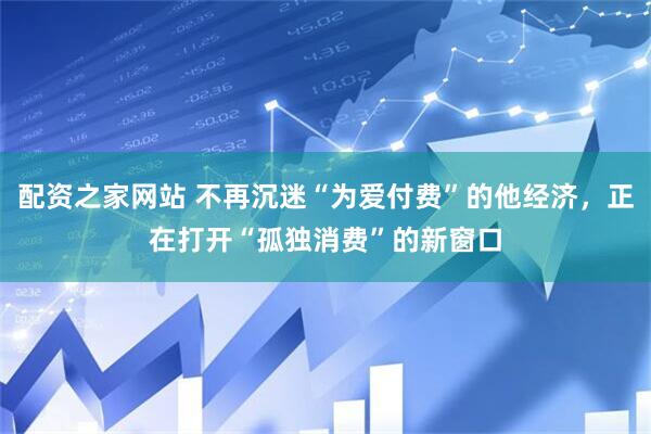 配资之家网站 不再沉迷“为爱付费”的他经济，正在打开“孤独消费”的新窗口