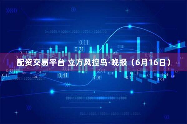 配资交易平台 立方风控鸟·晚报（6月16日）