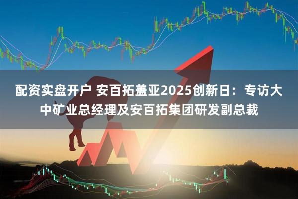 配资实盘开户 安百拓盖亚2025创新日：专访大中矿业总经理及安百拓集团研发副总裁