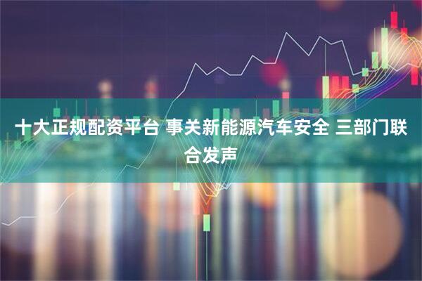 十大正规配资平台 事关新能源汽车安全 三部门联合发声