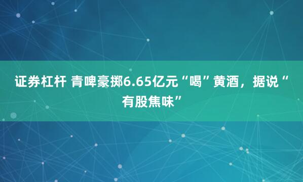 证券杠杆 青啤豪掷6.65亿元“喝”黄酒，据说“有股焦味”