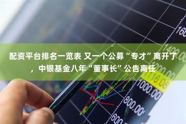 配资平台排名一览表 又一个公募“专才”离开了，中银基金八年“董事长”公告离任