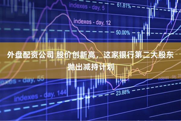 外盘配资公司 股价创新高，这家银行第二大股东抛出减持计划