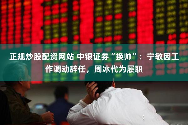 正规炒股配资网站 中银证券“换帅”：宁敏因工作调动辞任，周冰代为履职