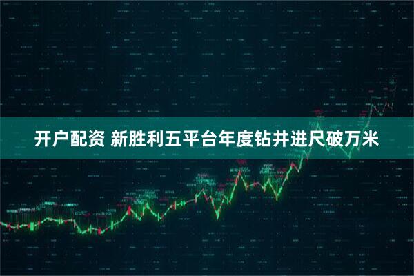 开户配资 新胜利五平台年度钻井进尺破万米
