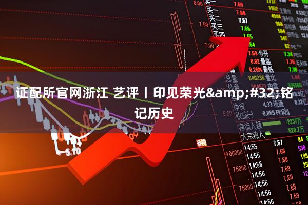 证配所官网浙江 艺评丨印见荣光&#32;铭记历史