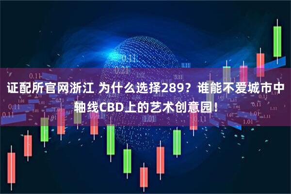 证配所官网浙江 为什么选择289？谁能不爱城市中轴线CBD上的艺术创意园！