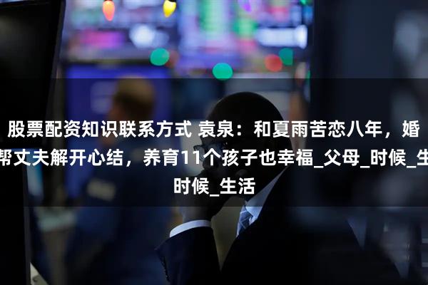 股票配资知识联系方式 袁泉：和夏雨苦恋八年，婚后帮丈夫解开心结，养育11个孩子也幸福_父母_时候_生活