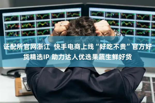 证配所官网浙江  快手电商上线“好吃不贵”官方好货精选IP 助力达人优选果蔬生鲜好货