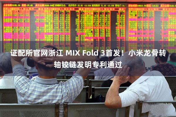 证配所官网浙江 MIX Fold 3首发！小米龙骨转轴铰链发明专利通过