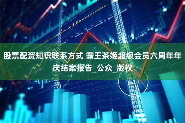 股票配资知识联系方式 霸王茶姬超级会员六周年年庆结案报告_公众_版权