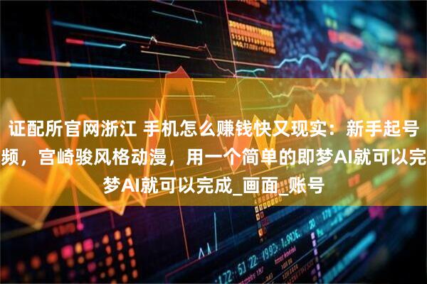 证配所官网浙江 手机怎么赚钱快又现实：新手起号的魔法少女视频，宫崎骏风格动漫，用一个简单的即梦AI就可以完成_画面_账号