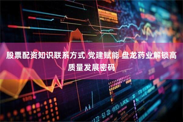 股票配资知识联系方式 党建赋能 盘龙药业解锁高质量发展密码