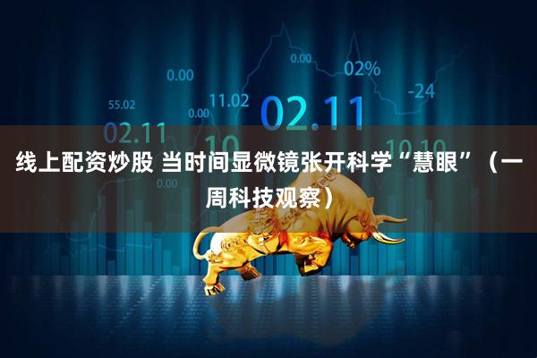 线上配资炒股 当时间显微镜张开科学“慧眼”（一周科技观察）