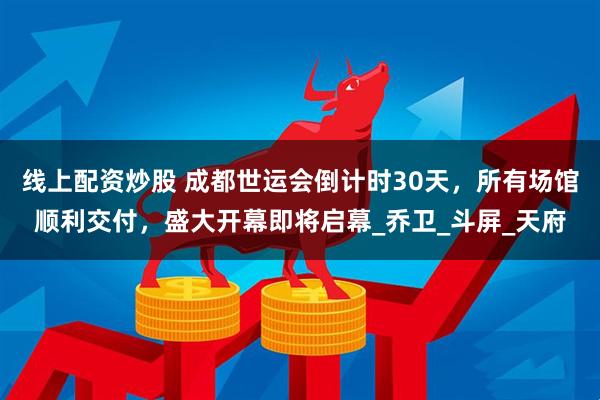 线上配资炒股 成都世运会倒计时30天，所有场馆顺利交付，盛大开幕即将启幕_乔卫_斗屏_天府