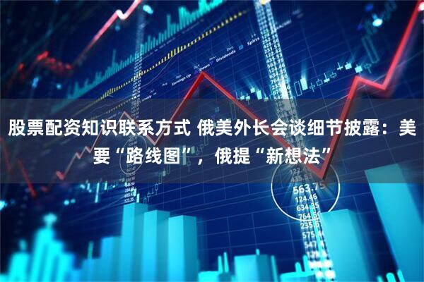 股票配资知识联系方式 俄美外长会谈细节披露：美要“路线图”，俄提“新想法”