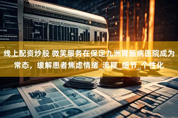 线上配资炒股 微笑服务在保定九洲胃肠病医院成为常态，缓解患者焦虑情绪_流程_细节_个性化