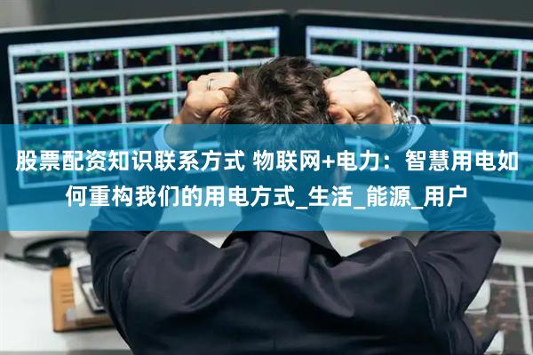 股票配资知识联系方式 物联网+电力：智慧用电如何重构我们的用电方式_生活_能源_用户