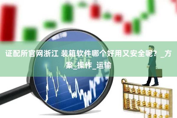 证配所官网浙江 装箱软件哪个好用又安全呢？_方案_操作_运输