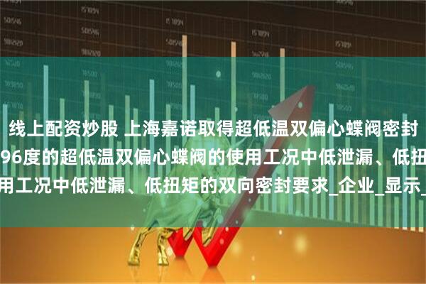 线上配资炒股 上海嘉诺取得超低温双偏心蝶阀密封结构专利，实现在零下196度的超低温双偏心蝶阀的使用工况中低泄漏、低扭矩的双向密封要求_企业_显示_信息