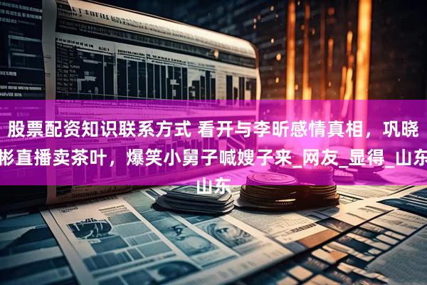 股票配资知识联系方式 看开与李昕感情真相，巩晓彬直播卖茶叶，爆笑小舅子喊嫂子来_网友_显得_山东