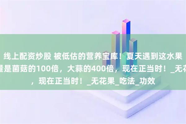 线上配资炒股 被低估的营养宝库！夏天遇到这水果别错过，含硒量是菌菇的100倍，大蒜的400倍，现在正当时！_无花果_吃法_功效