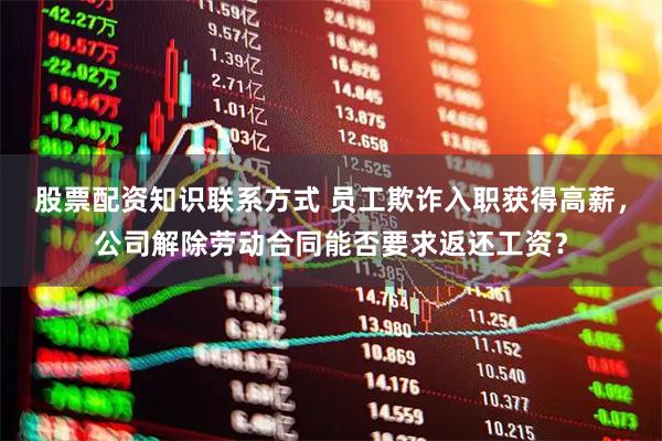 股票配资知识联系方式 员工欺诈入职获得高薪，公司解除劳动合同能否要求返还工资？