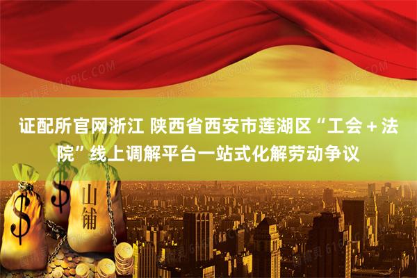 证配所官网浙江 陕西省西安市莲湖区“工会＋法院”线上调解平台一站式化解劳动争议