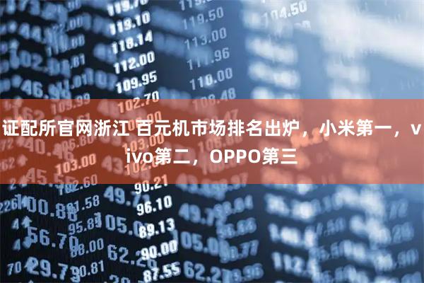 证配所官网浙江 百元机市场排名出炉，小米第一，vivo第二，OPPO第三