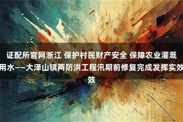 证配所官网浙江 保护村民财产安全 保障农业灌溉用水——大泽山镇两防洪工程汛期前修复完成发挥实效