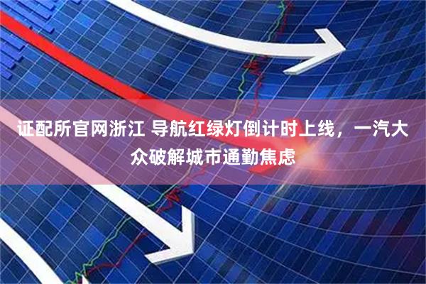 证配所官网浙江 导航红绿灯倒计时上线，一汽大众破解城市通勤焦虑