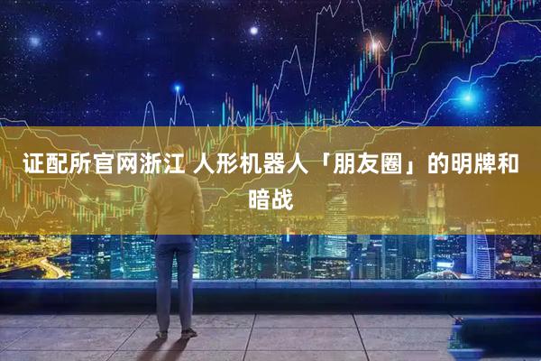 证配所官网浙江 人形机器人「朋友圈」的明牌和暗战