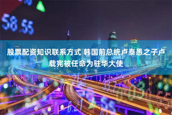 股票配资知识联系方式 韩国前总统卢泰愚之子卢载宪被任命为驻华大使