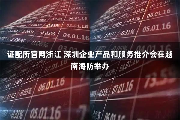 证配所官网浙江 深圳企业产品和服务推介会在越南海防举办