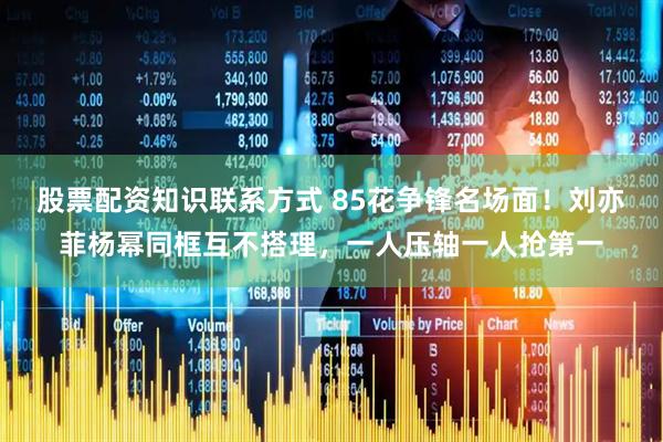 股票配资知识联系方式 85花争锋名场面！刘亦菲杨幂同框互不搭理，一人压轴一人抢第一