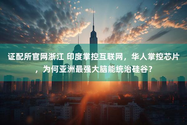 证配所官网浙江 印度掌控互联网，华人掌控芯片，为何亚洲最强大脑能统治硅谷？