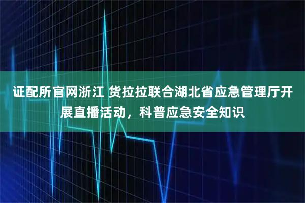 证配所官网浙江 货拉拉联合湖北省应急管理厅开展直播活动，科普应急安全知识