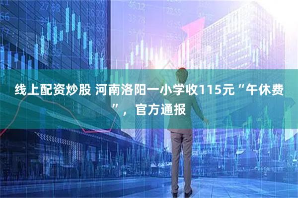 线上配资炒股 河南洛阳一小学收115元“午休费”,官方通报