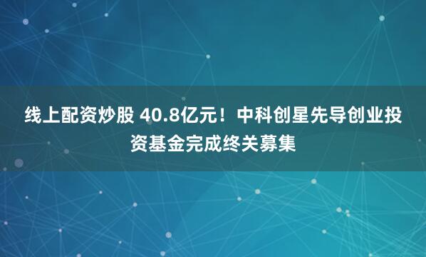 线上配资炒股 40.8亿元!中科创星先导创业投资基金完成终关募集