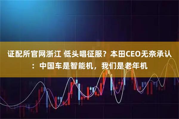 证配所官网浙江 低头唱征服？本田CEO无奈承认：中国车是智能机，我们是老年机