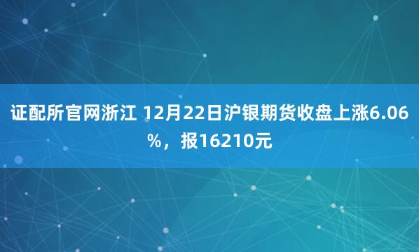 证配所官网浙江 12月22日沪银期货收盘上涨6.06%,报16210元