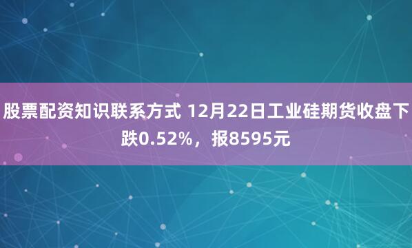 股票配资知识联系方式 12月22日工业硅期货收盘下跌0.52%，报8595元