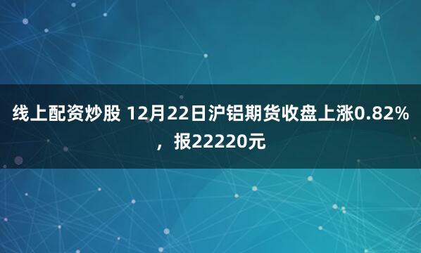 线上配资炒股 12月22日沪铝期货收盘上涨0.82%，报22220元