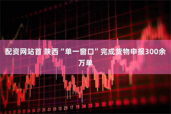 配资网站首 陕西“单一窗口”完成货物申报300余万单
