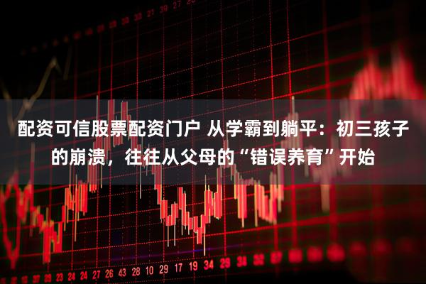 配资可信股票配资门户 从学霸到躺平:初三孩子的崩溃,往往从父母的“错误养育”开始