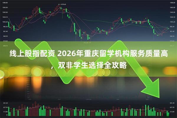线上股指配资 2026年重庆留学机构服务质量高，双非学生选择全攻略