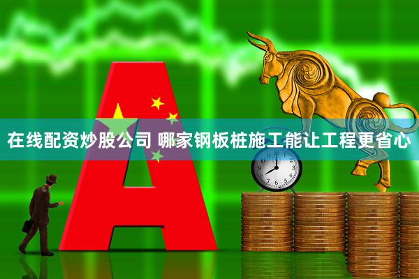 在线配资炒股公司 哪家钢板桩施工能让工程更省心