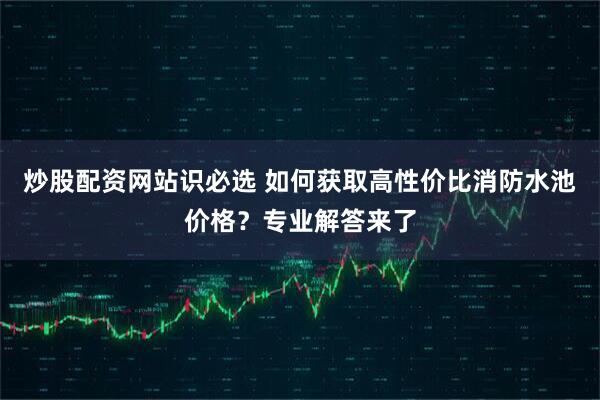 炒股配资网站识必选 如何获取高性价比消防水池价格？专业解答来了