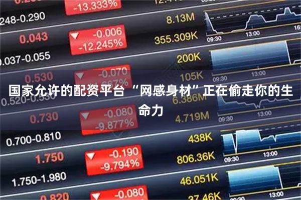 国家允许的配资平台 “网感身材”正在偷走你的生命力