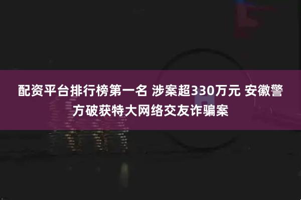 配资平台排行榜第一名 涉案超330万元 安徽警方破获特大网络交友诈骗案